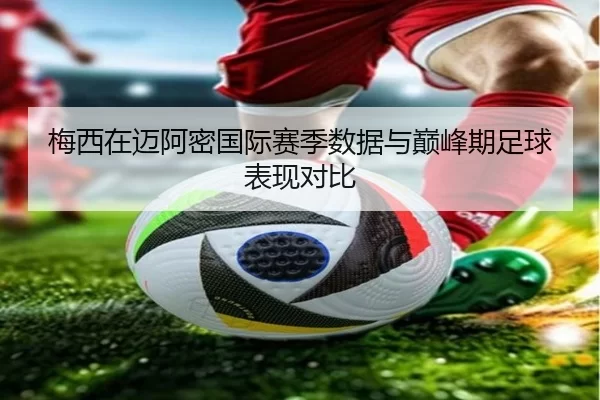 梅西在迈阿密国际赛季数据与巅峰期足球表现对比